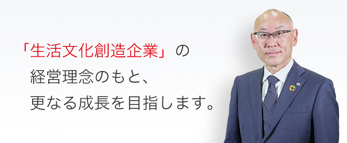 「生活文化創造企業」の経営理念のもと、更なる成長を目指します。