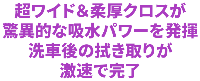 超ワイド＆柔厚クロスが驚異的な吸水パワーを発揮洗車後の拭き取りが激速で完了