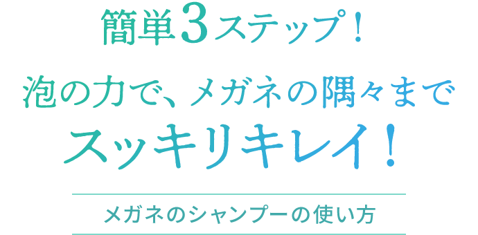 簡単3ステップ！泡の力で、メガネの隅々までスッキリキレイ！メガネのシャンプーの使い方